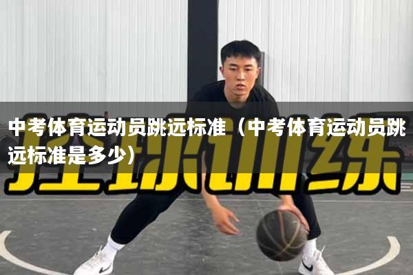 中考体育运动员跳远标准（中考体育运动员跳远标准是多少）