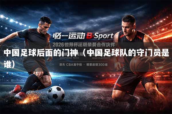 中国足球后面的门神（中国足球队的守门员是谁）