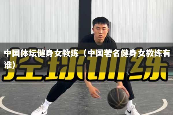 中国体坛健身女教练（中国著名健身女教练有谁）